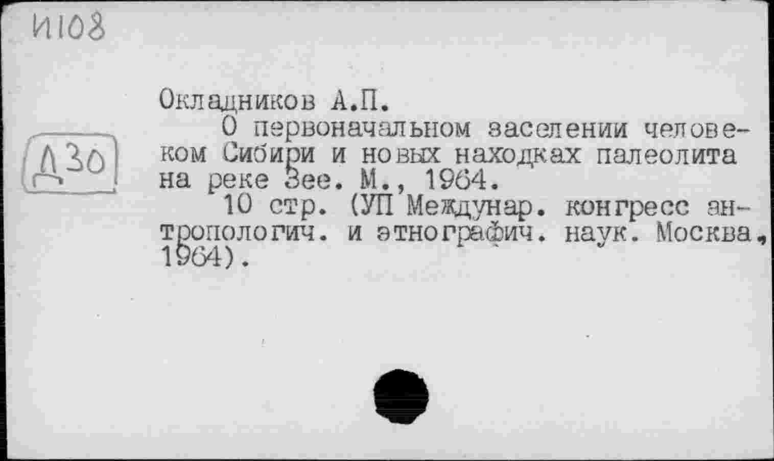 ﻿июз
Й1Э
Окладников А.П.
О первоначальном заселении человеком Сибири и новых находках палеолита на реке Зее. М., 1964.
10 стр. (УП Меящунар. конгресс антропологии. и этнографии. наук. Москва